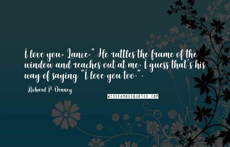 Richard P. Denney Quotes: I love you, Lance." He rattles the frame of the window and reaches out at me. I guess that's his way of saying "I love you too.".