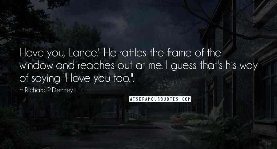 Richard P. Denney Quotes: I love you, Lance." He rattles the frame of the window and reaches out at me. I guess that's his way of saying "I love you too.".