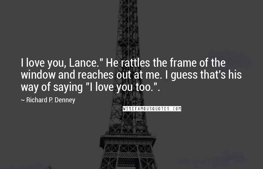 Richard P. Denney Quotes: I love you, Lance." He rattles the frame of the window and reaches out at me. I guess that's his way of saying "I love you too.".