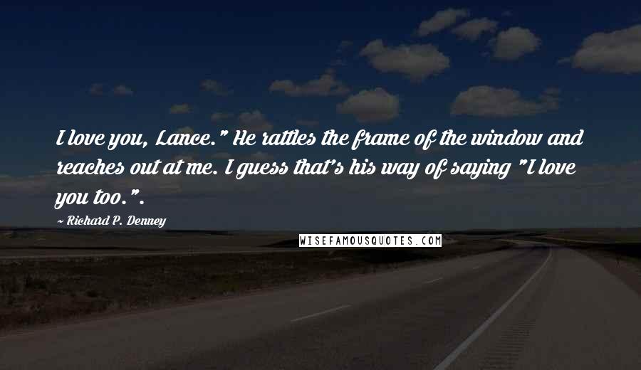 Richard P. Denney Quotes: I love you, Lance." He rattles the frame of the window and reaches out at me. I guess that's his way of saying "I love you too.".