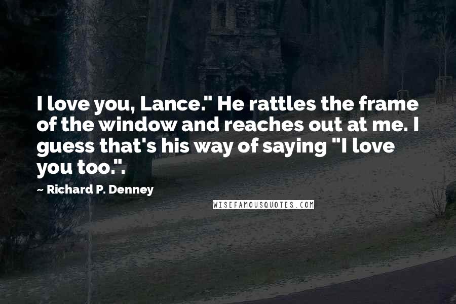 Richard P. Denney Quotes: I love you, Lance." He rattles the frame of the window and reaches out at me. I guess that's his way of saying "I love you too.".
