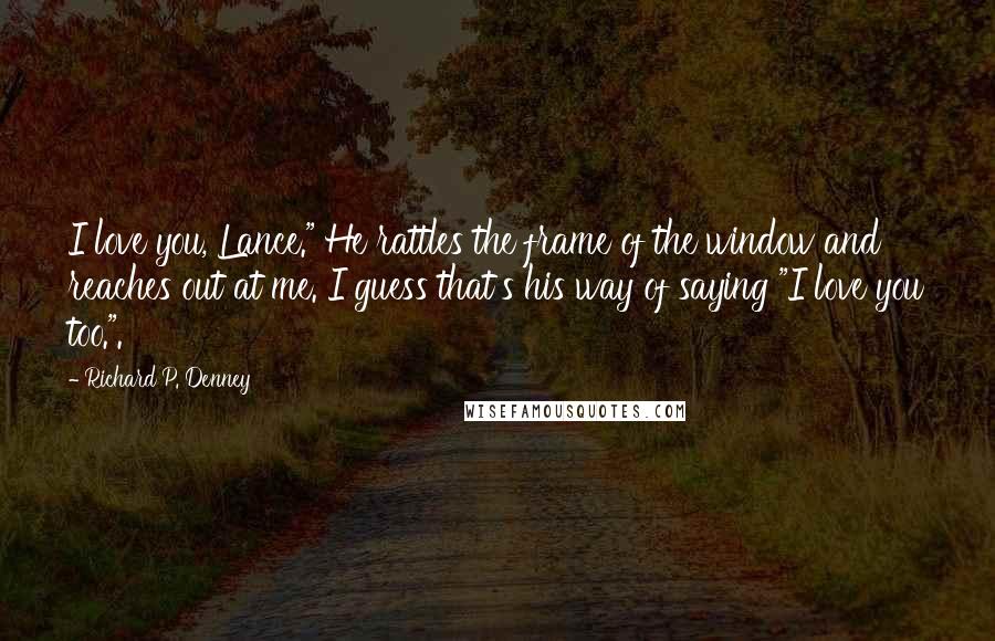 Richard P. Denney Quotes: I love you, Lance." He rattles the frame of the window and reaches out at me. I guess that's his way of saying "I love you too.".