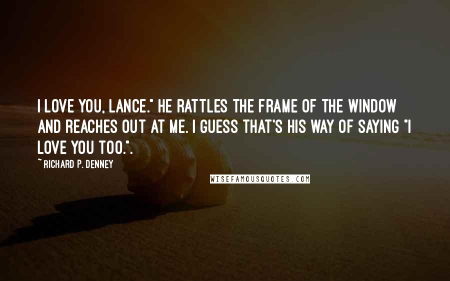 Richard P. Denney Quotes: I love you, Lance." He rattles the frame of the window and reaches out at me. I guess that's his way of saying "I love you too.".