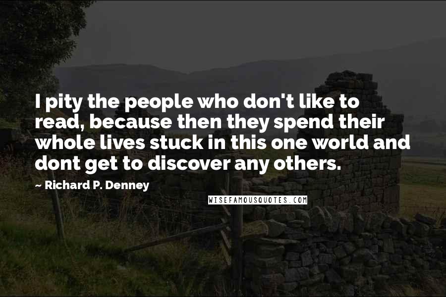 Richard P. Denney Quotes: I pity the people who don't like to read, because then they spend their whole lives stuck in this one world and dont get to discover any others.