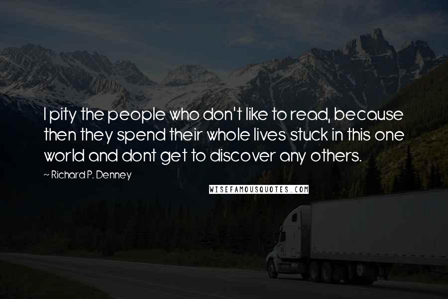 Richard P. Denney Quotes: I pity the people who don't like to read, because then they spend their whole lives stuck in this one world and dont get to discover any others.