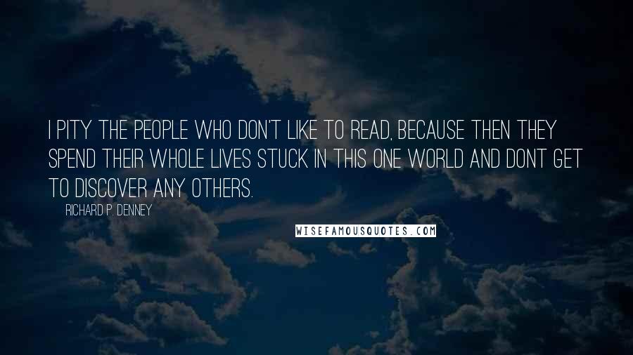 Richard P. Denney Quotes: I pity the people who don't like to read, because then they spend their whole lives stuck in this one world and dont get to discover any others.