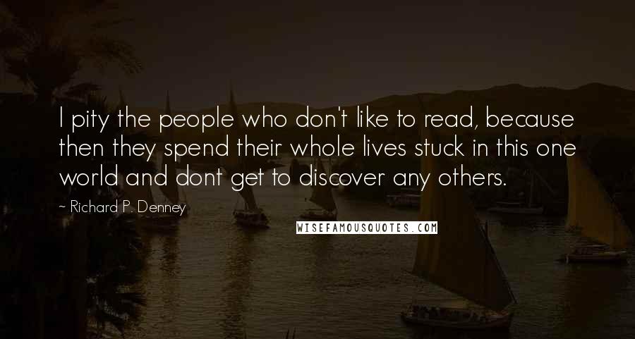 Richard P. Denney Quotes: I pity the people who don't like to read, because then they spend their whole lives stuck in this one world and dont get to discover any others.
