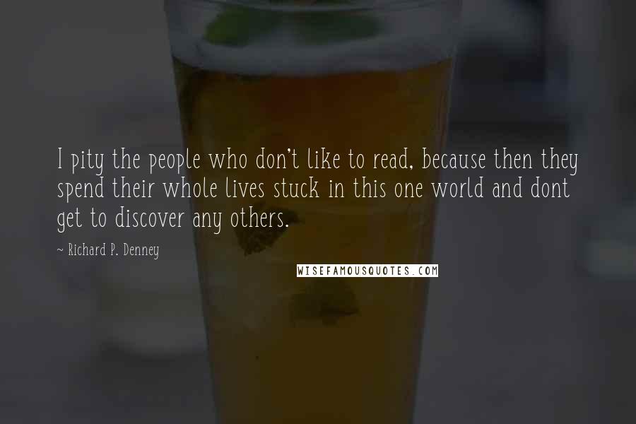 Richard P. Denney Quotes: I pity the people who don't like to read, because then they spend their whole lives stuck in this one world and dont get to discover any others.