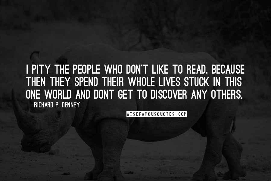 Richard P. Denney Quotes: I pity the people who don't like to read, because then they spend their whole lives stuck in this one world and dont get to discover any others.