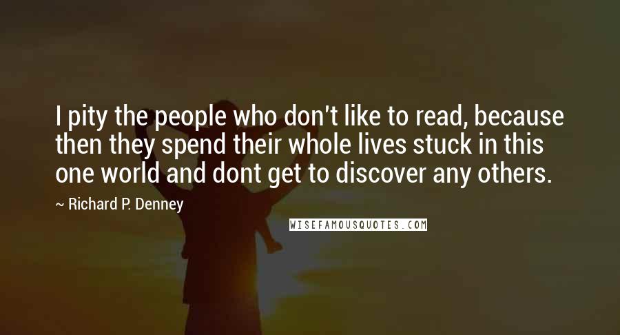 Richard P. Denney Quotes: I pity the people who don't like to read, because then they spend their whole lives stuck in this one world and dont get to discover any others.