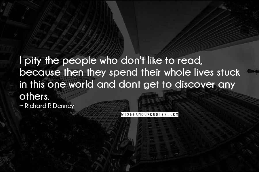 Richard P. Denney Quotes: I pity the people who don't like to read, because then they spend their whole lives stuck in this one world and dont get to discover any others.