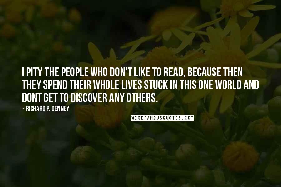 Richard P. Denney Quotes: I pity the people who don't like to read, because then they spend their whole lives stuck in this one world and dont get to discover any others.