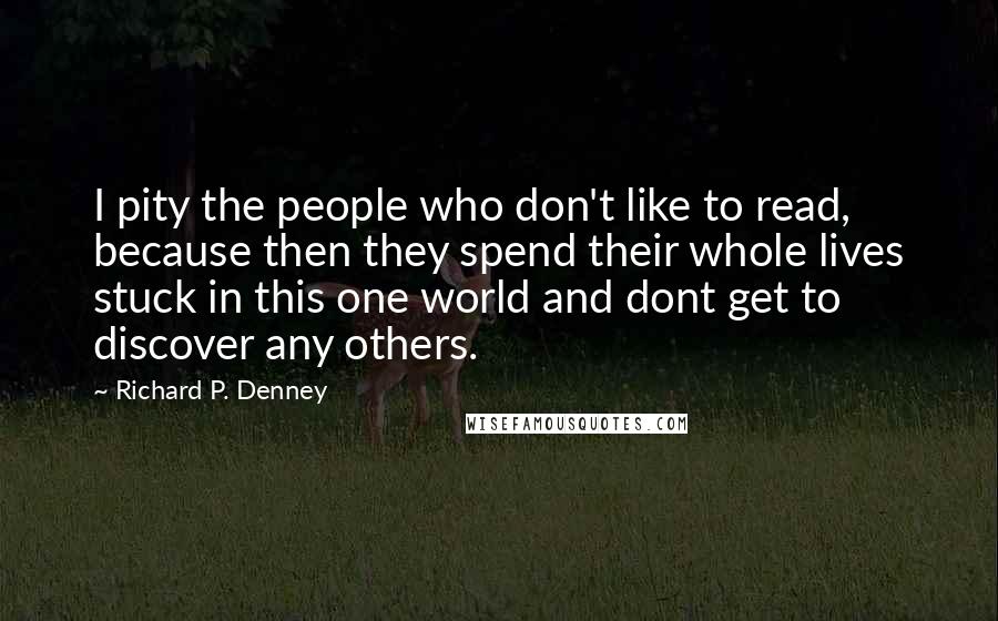 Richard P. Denney Quotes: I pity the people who don't like to read, because then they spend their whole lives stuck in this one world and dont get to discover any others.