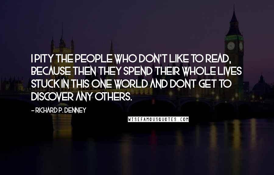 Richard P. Denney Quotes: I pity the people who don't like to read, because then they spend their whole lives stuck in this one world and dont get to discover any others.