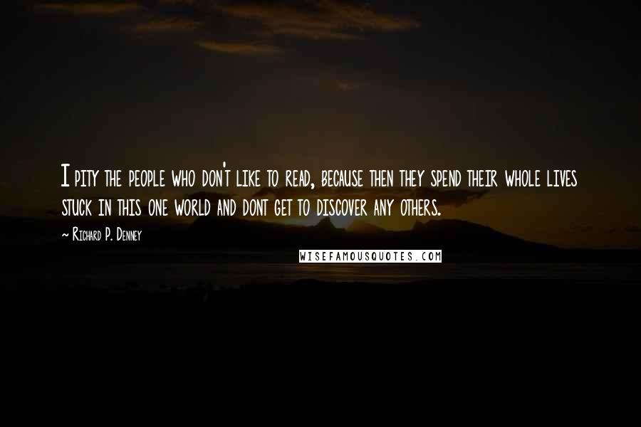 Richard P. Denney Quotes: I pity the people who don't like to read, because then they spend their whole lives stuck in this one world and dont get to discover any others.