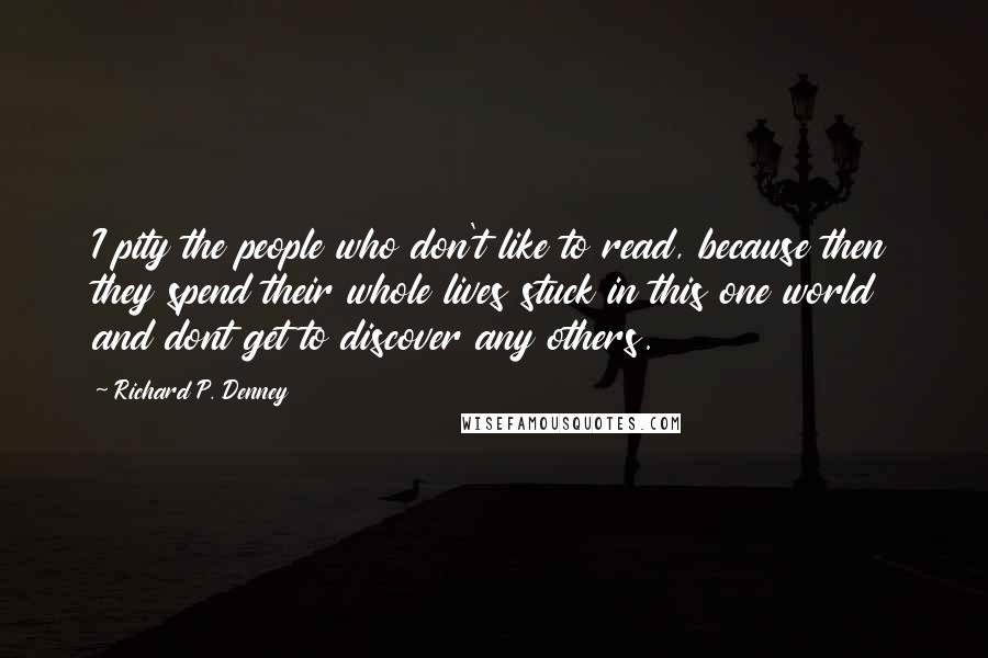 Richard P. Denney Quotes: I pity the people who don't like to read, because then they spend their whole lives stuck in this one world and dont get to discover any others.