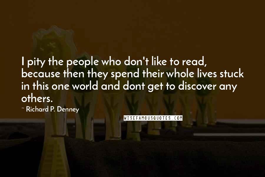 Richard P. Denney Quotes: I pity the people who don't like to read, because then they spend their whole lives stuck in this one world and dont get to discover any others.