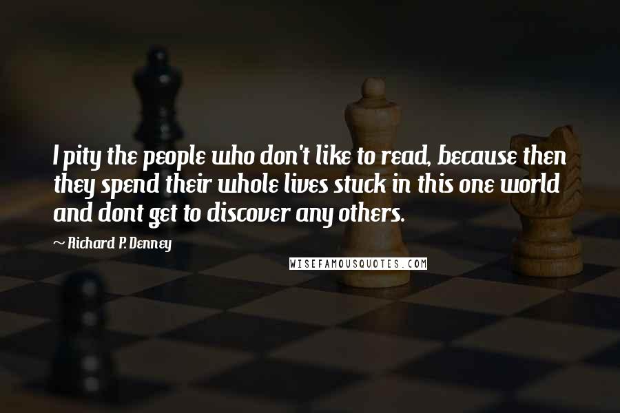 Richard P. Denney Quotes: I pity the people who don't like to read, because then they spend their whole lives stuck in this one world and dont get to discover any others.