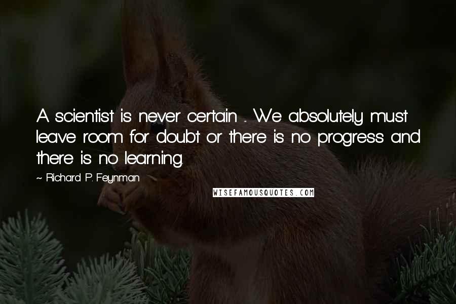 Richard P. Feynman Quotes: A scientist is never certain ... We absolutely must leave room for doubt or there is no progress and there is no learning.