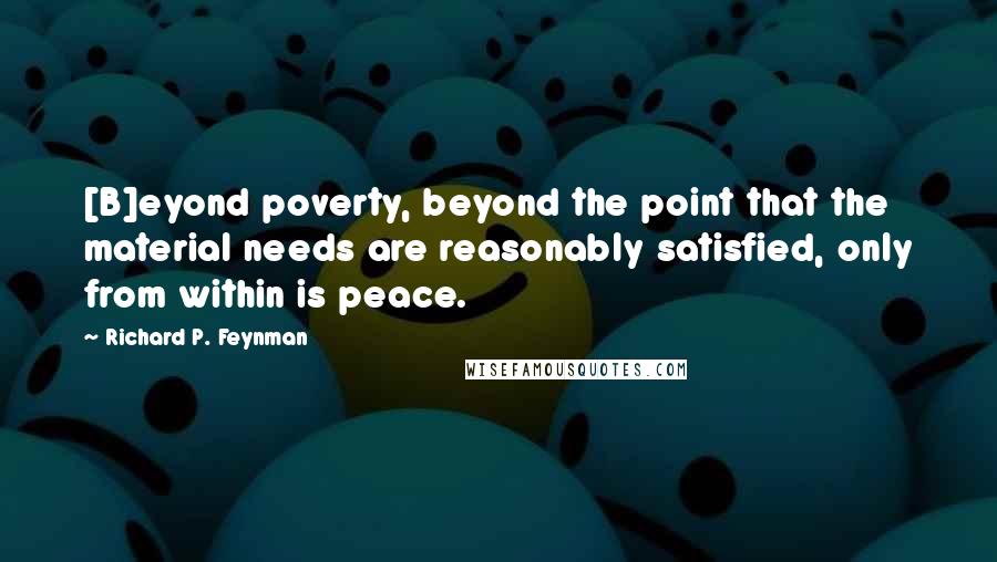 Richard P. Feynman Quotes: [B]eyond poverty, beyond the point that the material needs are reasonably satisfied, only from within is peace.