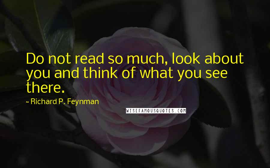 Richard P. Feynman Quotes: Do not read so much, look about you and think of what you see there.