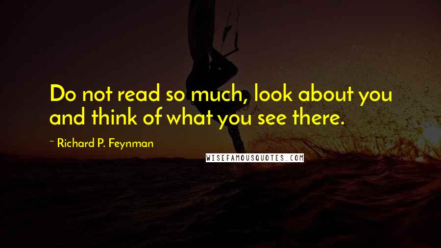 Richard P. Feynman Quotes: Do not read so much, look about you and think of what you see there.