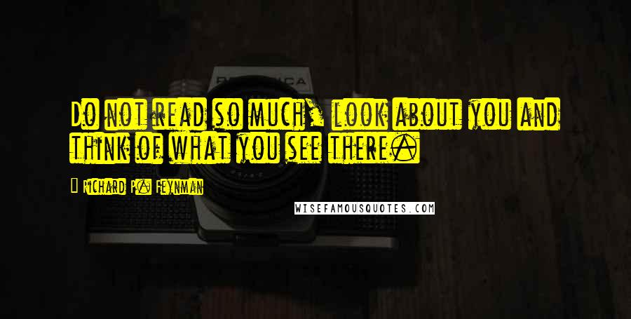 Richard P. Feynman Quotes: Do not read so much, look about you and think of what you see there.