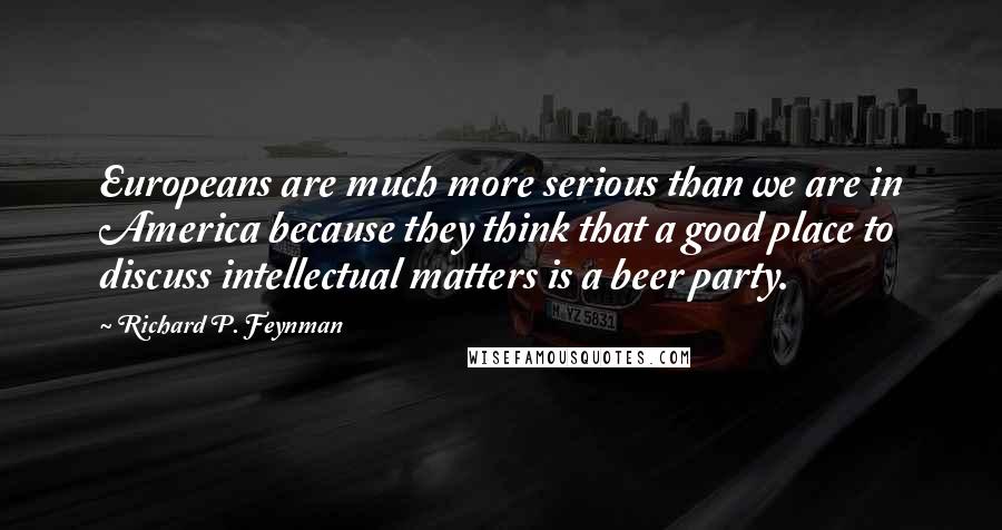 Richard P. Feynman Quotes: Europeans are much more serious than we are in America because they think that a good place to discuss intellectual matters is a beer party.