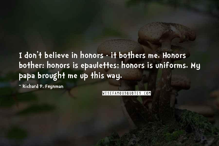 Richard P. Feynman Quotes: I don't believe in honors - it bothers me. Honors bother: honors is epaulettes; honors is uniforms. My papa brought me up this way.