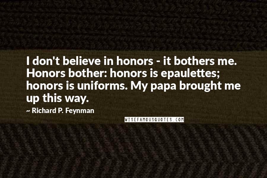 Richard P. Feynman Quotes: I don't believe in honors - it bothers me. Honors bother: honors is epaulettes; honors is uniforms. My papa brought me up this way.