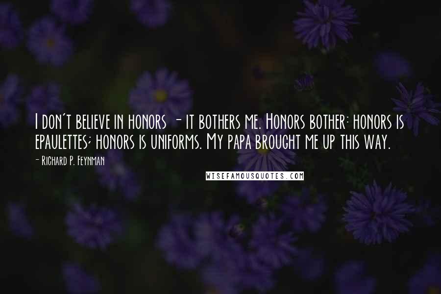 Richard P. Feynman Quotes: I don't believe in honors - it bothers me. Honors bother: honors is epaulettes; honors is uniforms. My papa brought me up this way.