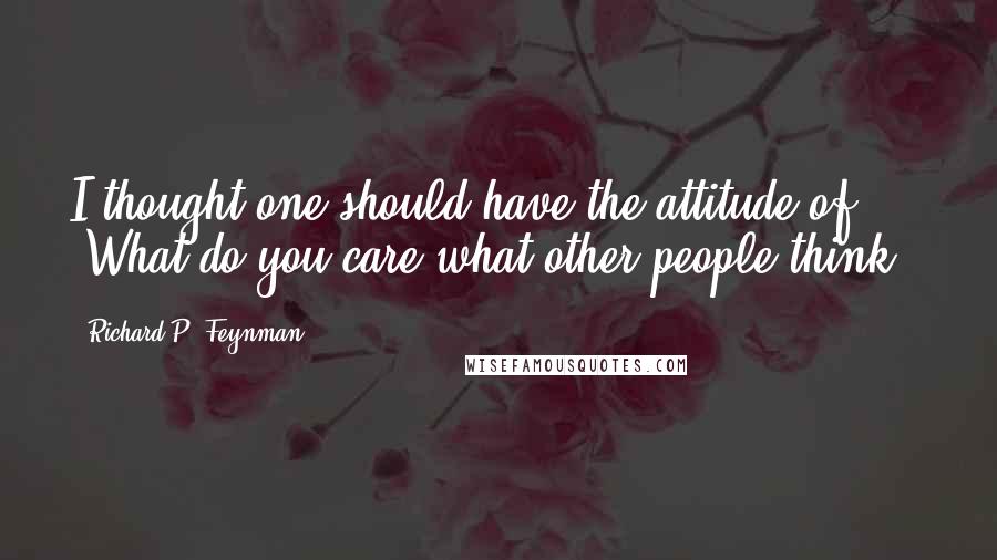 Richard P. Feynman Quotes: I thought one should have the attitude of 'What do you care what other people think!'