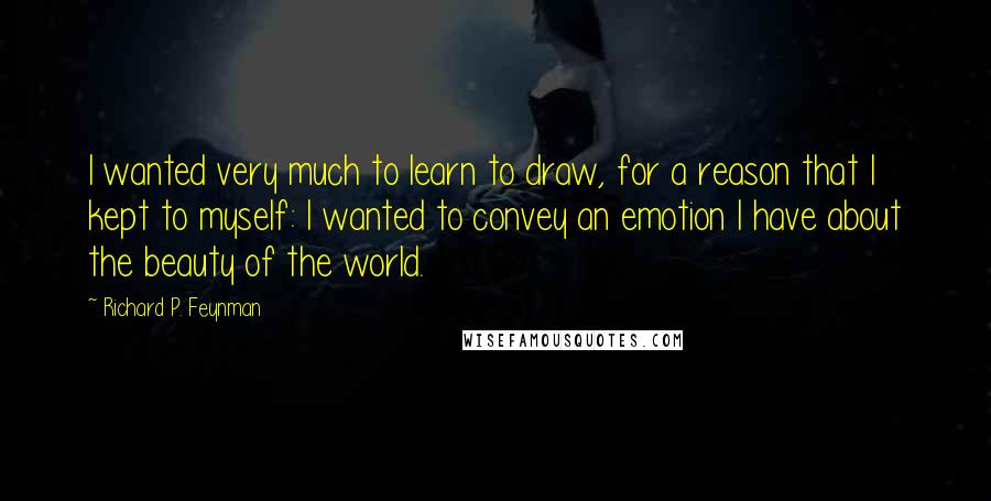 Richard P. Feynman Quotes: I wanted very much to learn to draw, for a reason that I kept to myself: I wanted to convey an emotion I have about the beauty of the world.