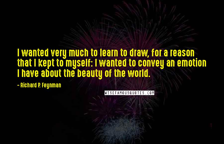 Richard P. Feynman Quotes: I wanted very much to learn to draw, for a reason that I kept to myself: I wanted to convey an emotion I have about the beauty of the world.