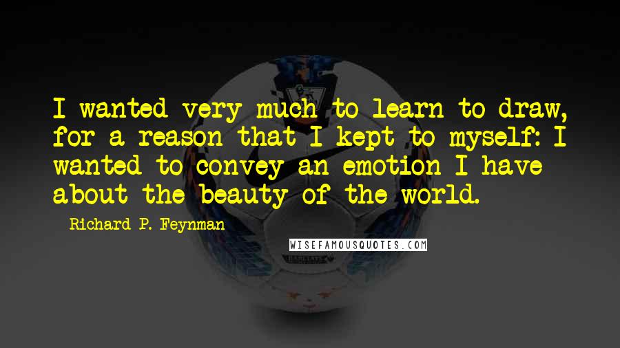 Richard P. Feynman Quotes: I wanted very much to learn to draw, for a reason that I kept to myself: I wanted to convey an emotion I have about the beauty of the world.