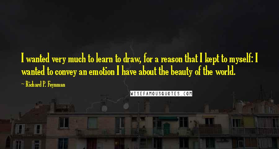 Richard P. Feynman Quotes: I wanted very much to learn to draw, for a reason that I kept to myself: I wanted to convey an emotion I have about the beauty of the world.