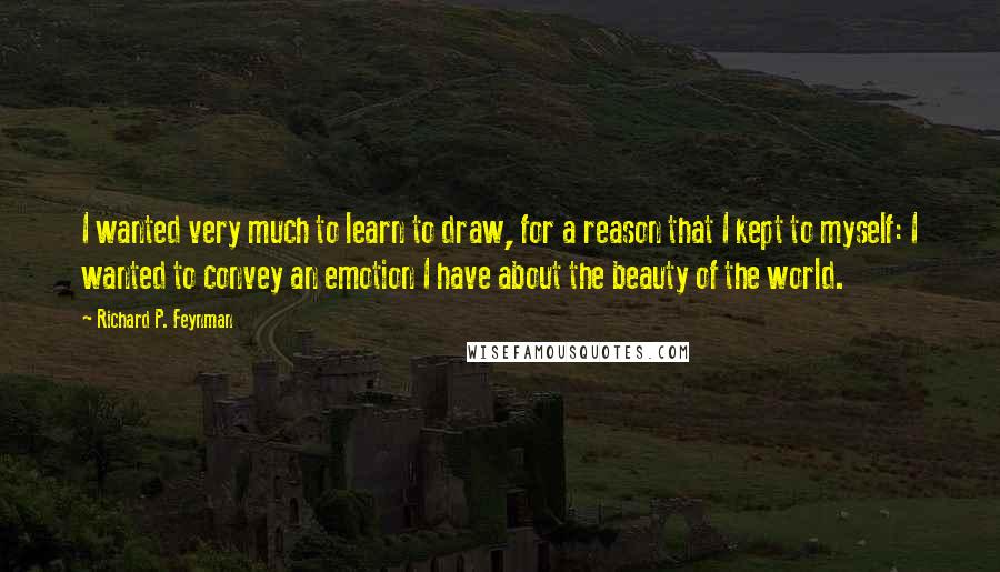 Richard P. Feynman Quotes: I wanted very much to learn to draw, for a reason that I kept to myself: I wanted to convey an emotion I have about the beauty of the world.