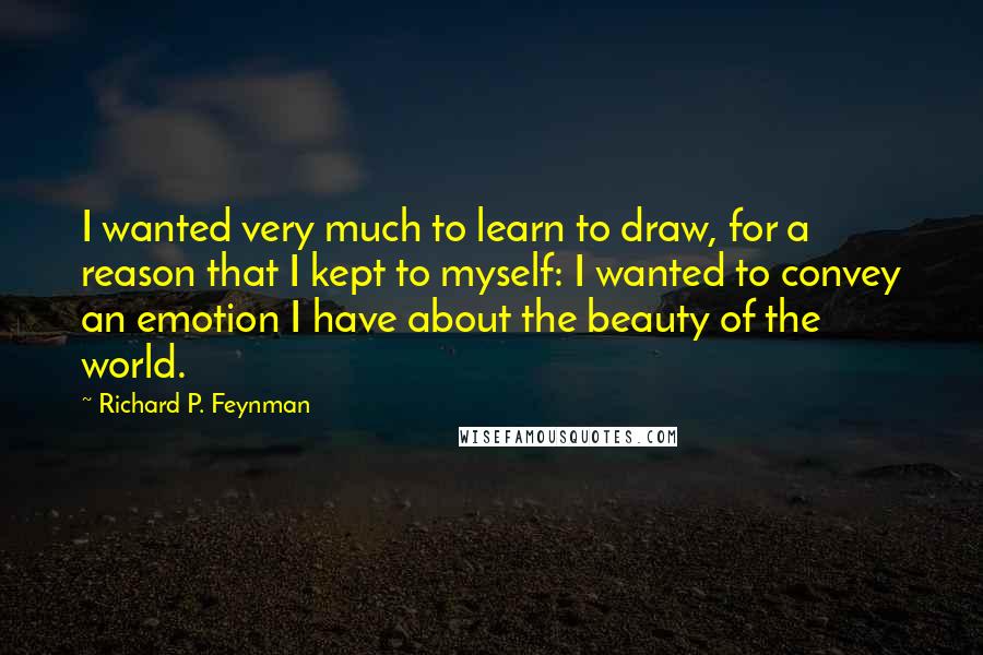 Richard P. Feynman Quotes: I wanted very much to learn to draw, for a reason that I kept to myself: I wanted to convey an emotion I have about the beauty of the world.