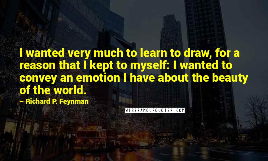 Richard P. Feynman Quotes: I wanted very much to learn to draw, for a reason that I kept to myself: I wanted to convey an emotion I have about the beauty of the world.