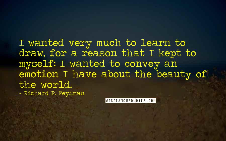 Richard P. Feynman Quotes: I wanted very much to learn to draw, for a reason that I kept to myself: I wanted to convey an emotion I have about the beauty of the world.