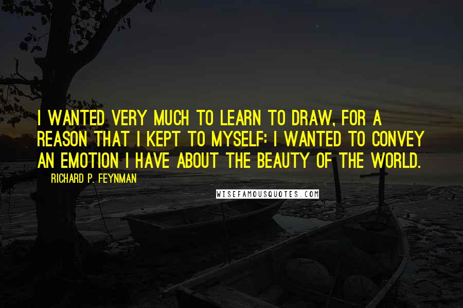 Richard P. Feynman Quotes: I wanted very much to learn to draw, for a reason that I kept to myself: I wanted to convey an emotion I have about the beauty of the world.