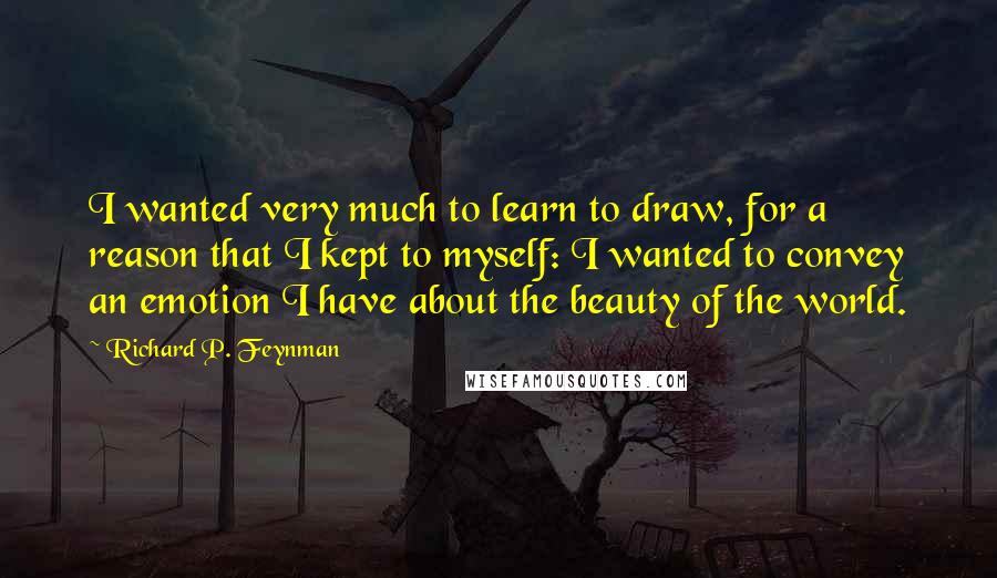 Richard P. Feynman Quotes: I wanted very much to learn to draw, for a reason that I kept to myself: I wanted to convey an emotion I have about the beauty of the world.