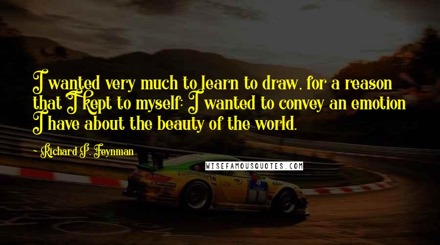Richard P. Feynman Quotes: I wanted very much to learn to draw, for a reason that I kept to myself: I wanted to convey an emotion I have about the beauty of the world.