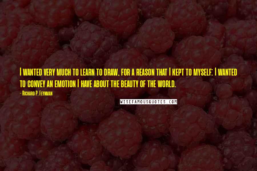 Richard P. Feynman Quotes: I wanted very much to learn to draw, for a reason that I kept to myself: I wanted to convey an emotion I have about the beauty of the world.