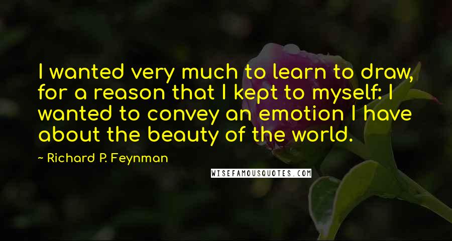 Richard P. Feynman Quotes: I wanted very much to learn to draw, for a reason that I kept to myself: I wanted to convey an emotion I have about the beauty of the world.