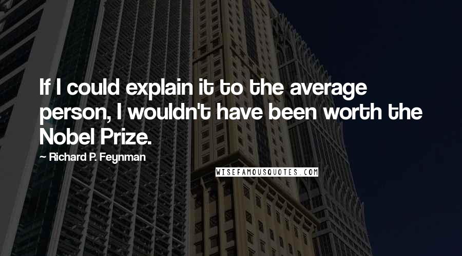 Richard P. Feynman Quotes: If I could explain it to the average person, I wouldn't have been worth the Nobel Prize.