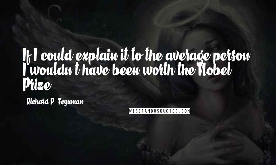 Richard P. Feynman Quotes: If I could explain it to the average person, I wouldn't have been worth the Nobel Prize.