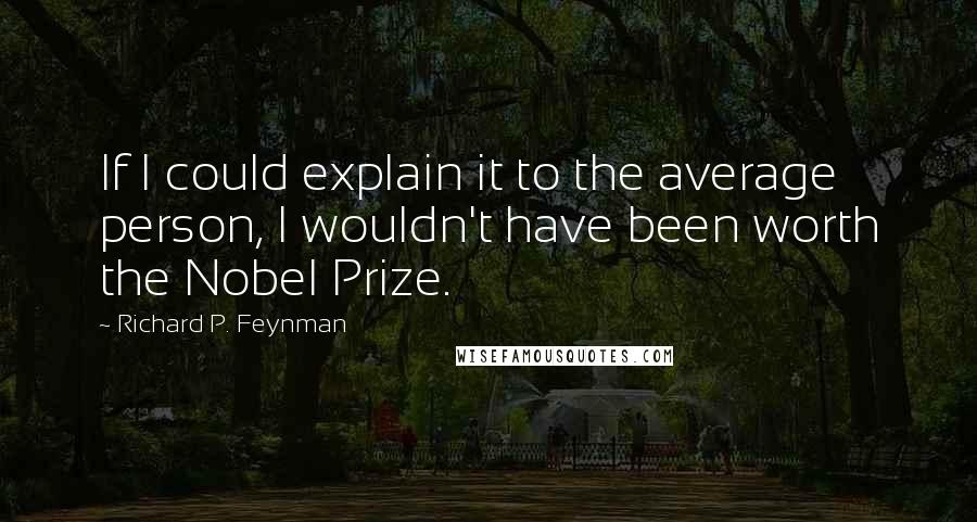 Richard P. Feynman Quotes: If I could explain it to the average person, I wouldn't have been worth the Nobel Prize.