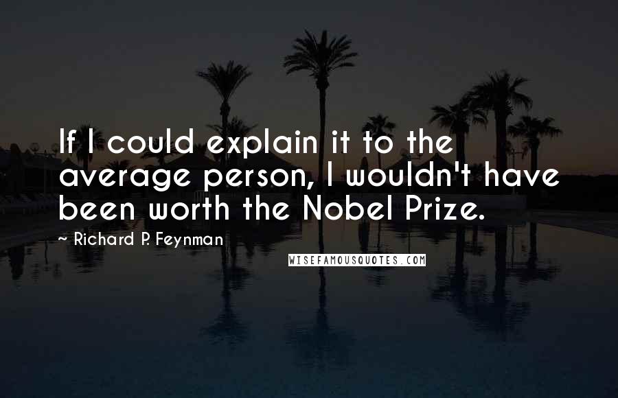 Richard P. Feynman Quotes: If I could explain it to the average person, I wouldn't have been worth the Nobel Prize.