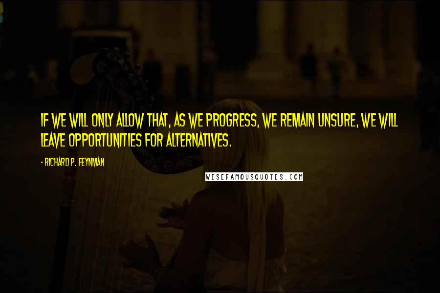 Richard P. Feynman Quotes: If we will only allow that, as we progress, we remain unsure, we will leave opportunities for alternatives.